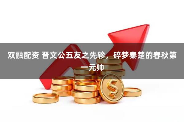 双融配资 晋文公五友之先轸，碎梦秦楚的春秋第一元帅