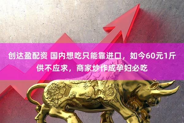 创达盈配资 国内想吃只能靠进口，如今60元1斤供不应求，商家炒作成孕妇必吃