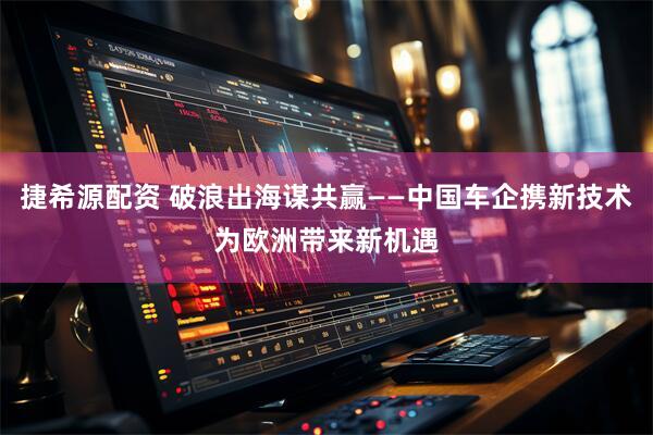 捷希源配资 破浪出海谋共赢——中国车企携新技术为欧洲带来新机遇