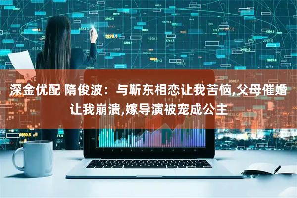 深金优配 隋俊波：与靳东相恋让我苦恼,父母催婚让我崩溃,嫁导演被宠成公主
