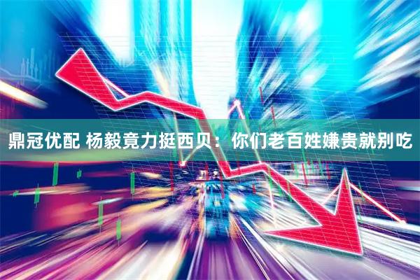 鼎冠优配 杨毅竟力挺西贝：你们老百姓嫌贵就别吃