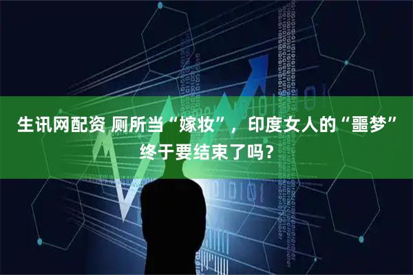 生讯网配资 厕所当“嫁妆”，印度女人的“噩梦”终于要结束了吗？