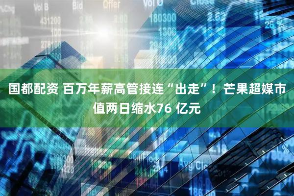 国都配资 百万年薪高管接连“出走”！芒果超媒市值两日缩水76 亿元