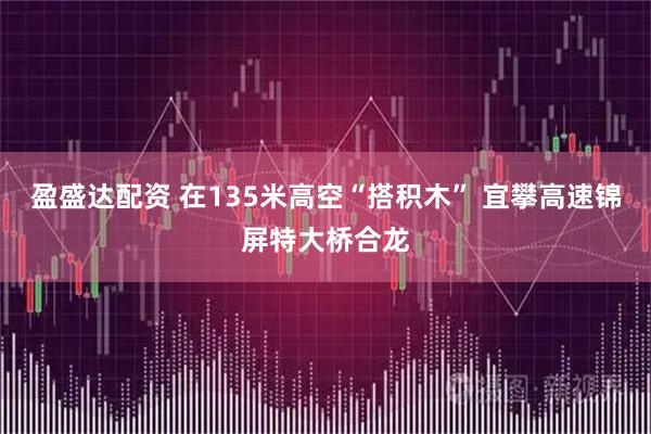 盈盛达配资 在135米高空“搭积木” 宜攀高速锦屏特大桥合龙