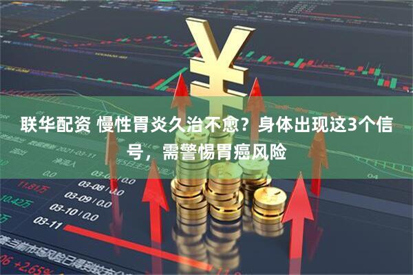 联华配资 慢性胃炎久治不愈？身体出现这3个信号，需警惕胃癌风险