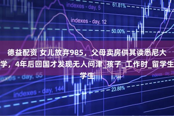 德益配资 女儿放弃985，父母卖房供其读悉尼大学，4年后回国才发现无人问津_孩子_工作时_留学生