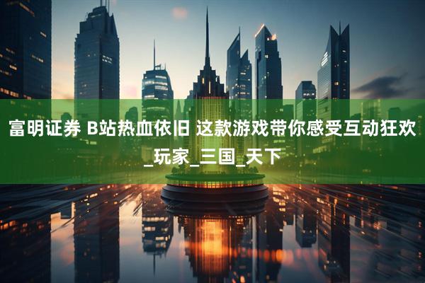 富明证券 B站热血依旧 这款游戏带你感受互动狂欢_玩家_三国_天下