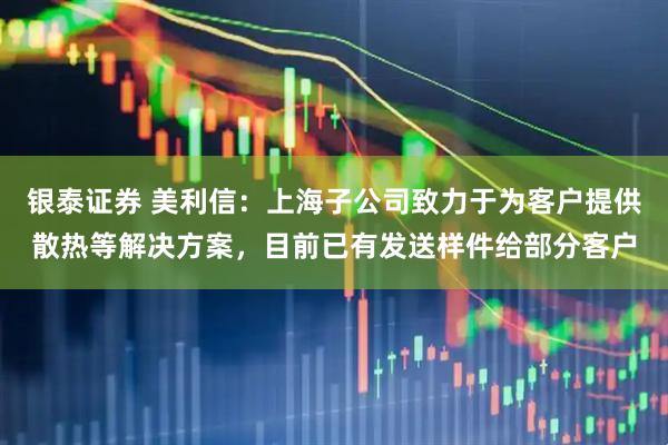 银泰证券 美利信：上海子公司致力于为客户提供散热等解决方案，目前已有发送样件给部分客户