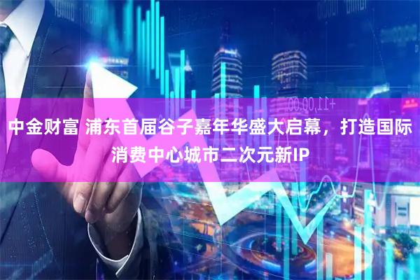 中金财富 浦东首届谷子嘉年华盛大启幕,打造国际消费中心城市二次元新IP