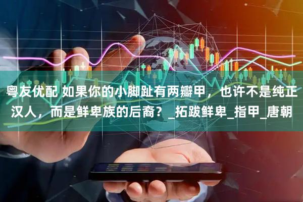 粤友优配 如果你的小脚趾有两瓣甲,也许不是纯正汉人,而是鲜卑族的后裔?_拓跋鲜卑_指甲_唐朝