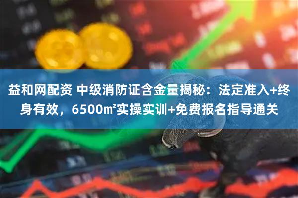 益和网配资 中级消防证含金量揭秘：法定准入+终身有效，6500㎡实操实训+免费报名指导通关