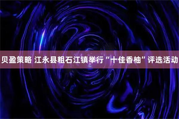 贝盈策略 江永县粗石江镇举行“十佳香柚”评选活动
