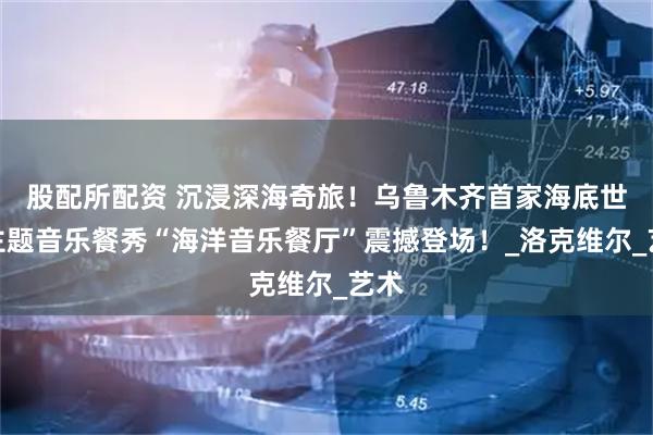 股配所配资 沉浸深海奇旅！乌鲁木齐首家海底世界主题音乐餐秀“海洋音乐餐厅”震撼登场！_洛克维尔_艺术