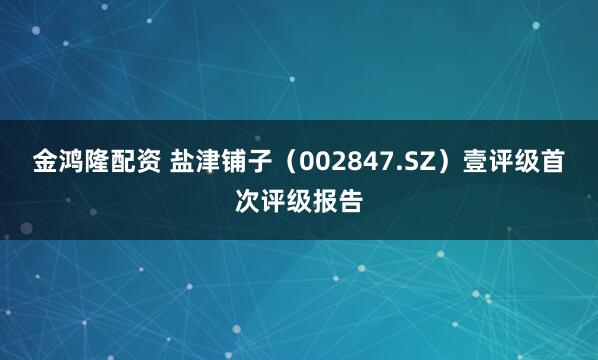 金鸿隆配资 盐津铺子(002847.SZ)壹评级首次评级报告